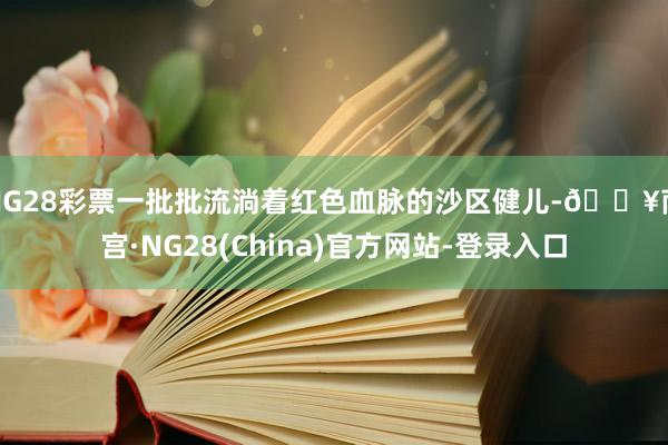 NG28彩票一批批流淌着红色血脉的沙区健儿-🔥南宫·NG28(China)官方网站-登录入口