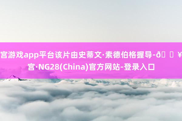 南宫游戏app平台该片由史蒂文·索德伯格握导-🔥南宫·NG28(China)官方网站-登录入口