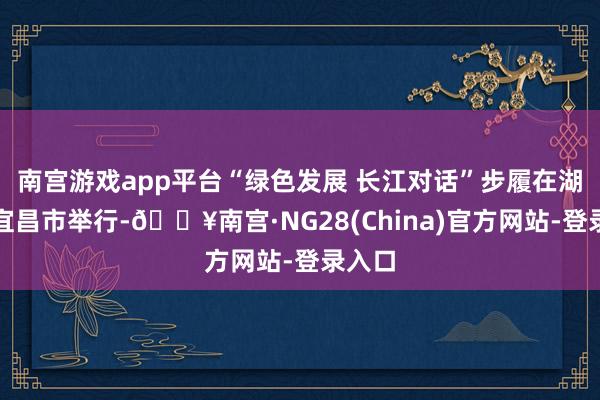 南宫游戏app平台“绿色发展 长江对话”步履在湖北省宜昌市举行-🔥南宫·NG28(China)官方网站-登录入口