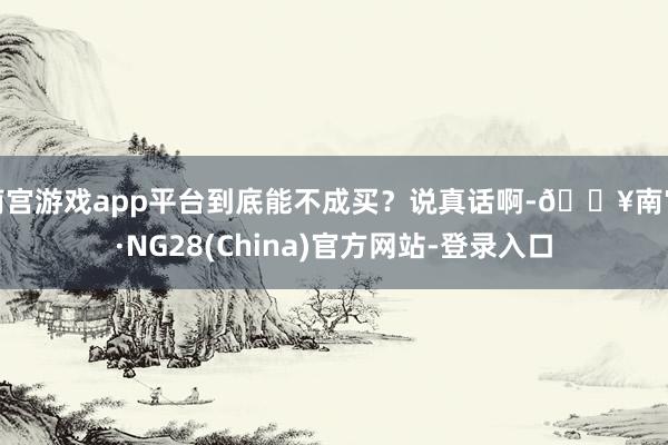 南宫游戏app平台到底能不成买？说真话啊-🔥南宫·NG28(China)官方网站-登录入口