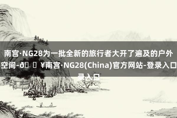 南宫·NG28为一批全新的旅行者大开了遍及的户外空间-🔥南宫·NG28(China)官方网站-登录入口