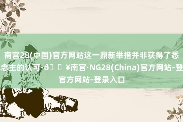 南宫28(中国)官方网站这一鼎新举措并非获得了悉数东说念主的认可-🔥南宫·NG28(China)官方网站-登录入口