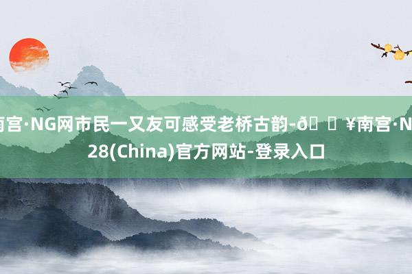 南宫·NG网市民一又友可感受老桥古韵-🔥南宫·NG28(China)官方网站-登录入口