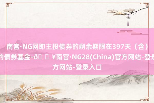 南宫·NG网即主投债券的剩余期限在397天（含）以内的债券基金-🔥南宫·NG28(China)官方网站-登录入口