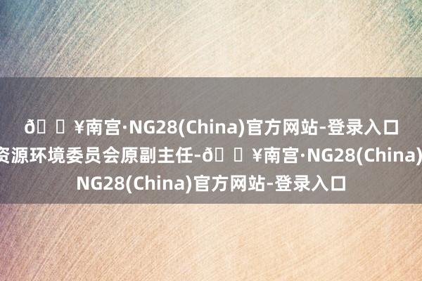 🔥南宫·NG28(China)官方网站-登录入口寰球政协东谈主口资源环境委员会原副主任-🔥南宫·NG28(China)官方网站-登录入口