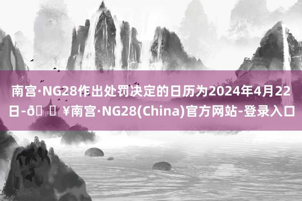 南宫·NG28作出处罚决定的日历为2024年4月22日-🔥南宫·NG28(China)官方网站-登录入口