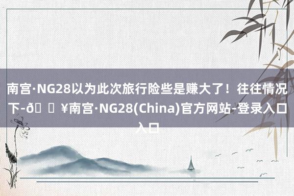 南宫·NG28以为此次旅行险些是赚大了！往往情况下-🔥南宫·NG28(China)官方网站-登录入口