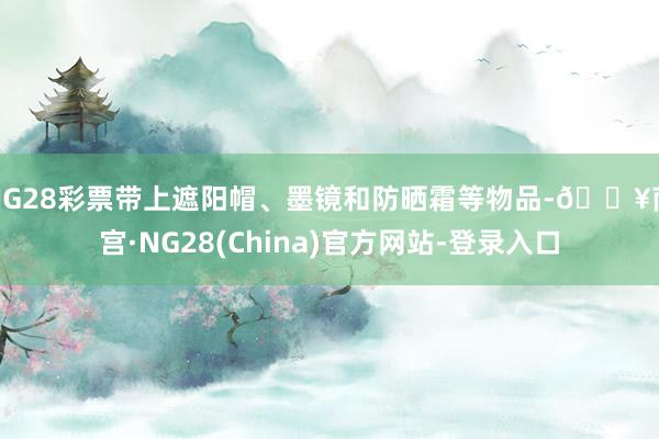 NG28彩票带上遮阳帽、墨镜和防晒霜等物品-🔥南宫·NG28(China)官方网站-登录入口