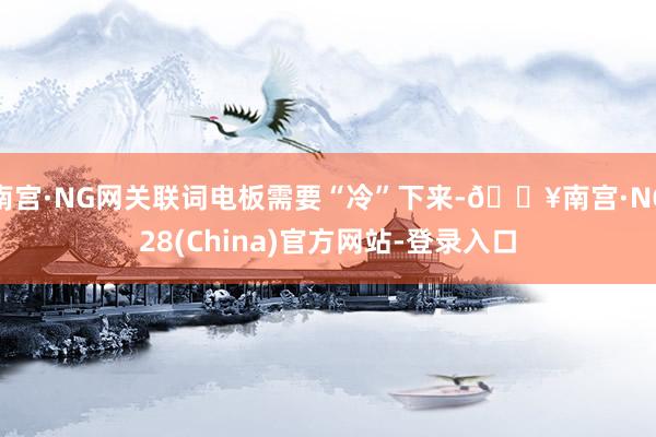 南宫·NG网关联词电板需要“冷”下来-🔥南宫·NG28(China)官方网站-登录入口