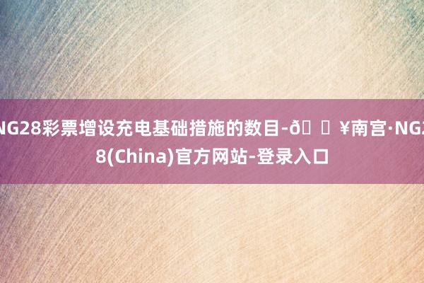 NG28彩票增设充电基础措施的数目-🔥南宫·NG28(China)官方网站-登录入口