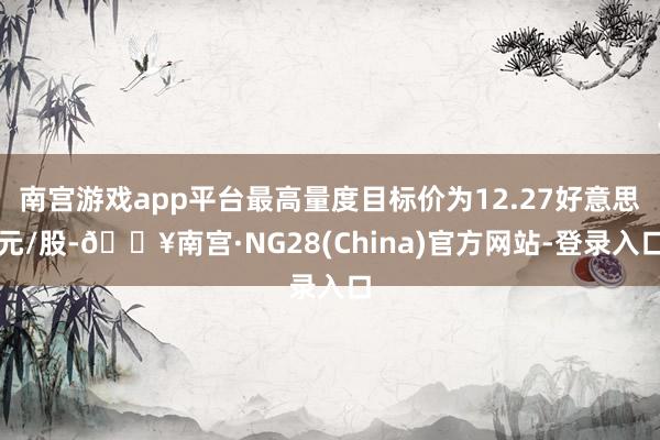 南宫游戏app平台最高量度目标价为12.27好意思元/股-🔥南宫·NG28(China)官方网站-登录入口