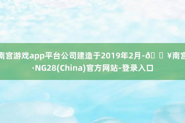 南宫游戏app平台公司建造于2019年2月-🔥南宫·NG28(China)官方网站-登录入口