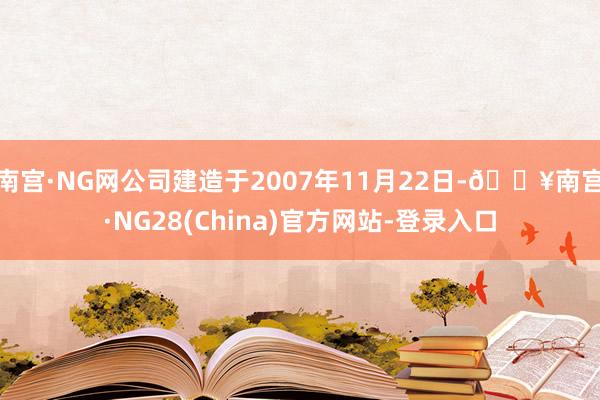 南宫·NG网公司建造于2007年11月22日-🔥南宫·NG28(China)官方网站-登录入口