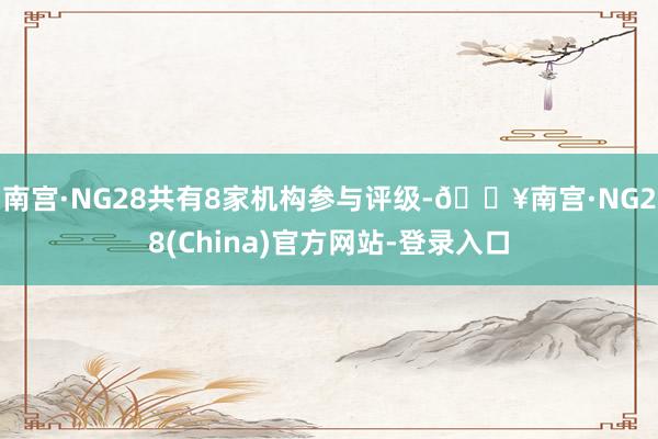 南宫·NG28共有8家机构参与评级-🔥南宫·NG28(China)官方网站-登录入口