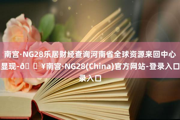 南宫·NG28乐居财经查询河南省全球资源来回中心显现-🔥南宫·NG28(China)官方网站-登录入口