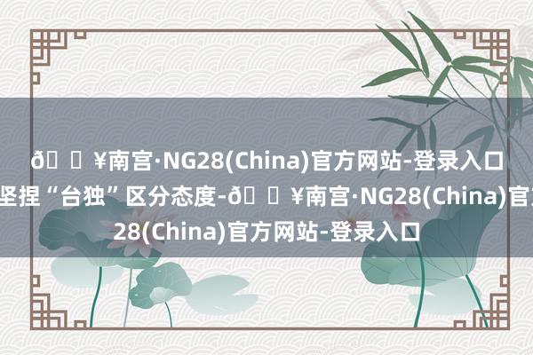 🔥南宫·NG28(China)官方网站-登录入口民进党当局订立坚捏“台独”区分态度-🔥南宫·NG28(China)官方网站-登录入口