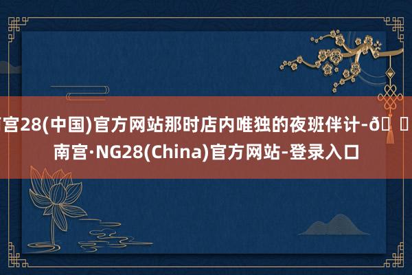 南宫28(中国)官方网站那时店内唯独的夜班伴计-🔥南宫·NG28(China)官方网站-登录入口