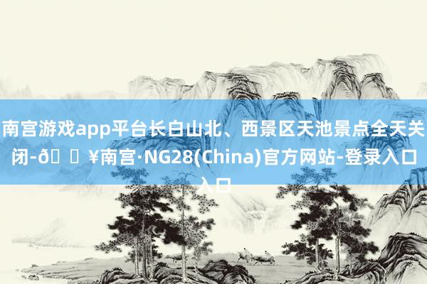 南宫游戏app平台长白山北、西景区天池景点全天关闭-🔥南宫·NG28(China)官方网站-登录入口