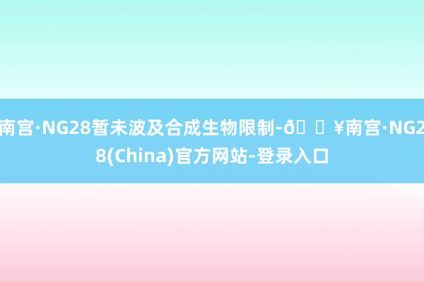 南宫·NG28暂未波及合成生物限制-🔥南宫·NG28(China)官方网站-登录入口