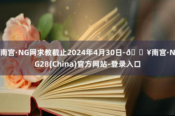 南宫·NG网求教截止2024年4月30日-🔥南宫·NG28(China)官方网站-登录入口