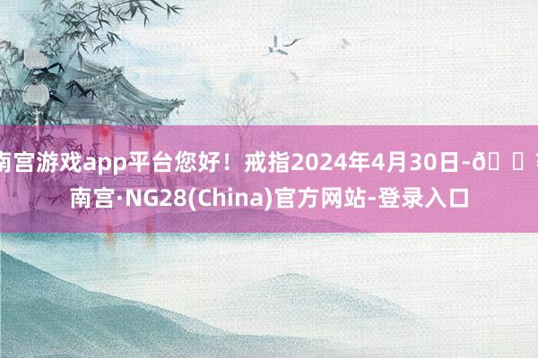 南宫游戏app平台您好！戒指2024年4月30日-🔥南宫·NG28(China)官方网站-登录入口