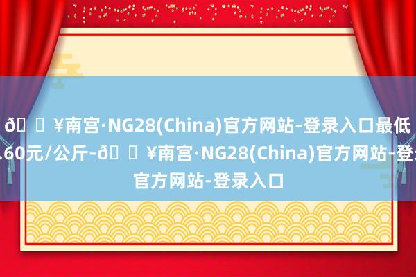 🔥南宫·NG28(China)官方网站-登录入口最低报价6.60元/公斤-🔥南宫·NG28(China)官方网站-登录入口