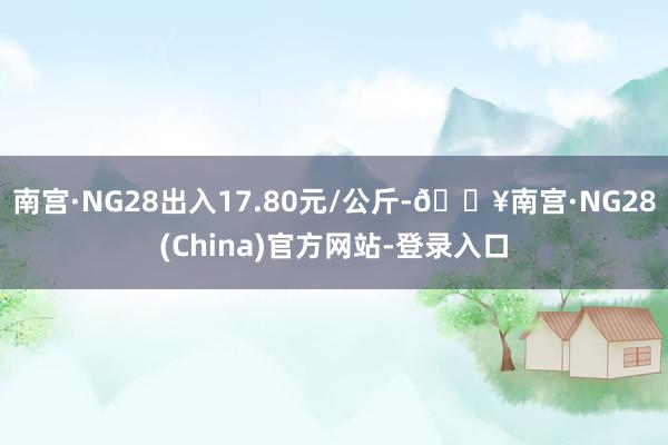 南宫·NG28出入17.80元/公斤-🔥南宫·NG28(China)官方网站-登录入口