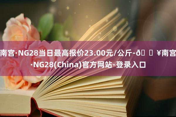 南宫·NG28当日最高报价23.00元/公斤-🔥南宫·NG28(China)官方网站-登录入口