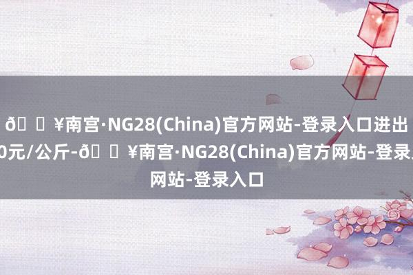 🔥南宫·NG28(China)官方网站-登录入口进出4.00元/公斤-🔥南宫·NG28(China)官方网站-登录入口