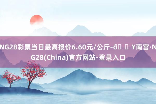 NG28彩票当日最高报价6.60元/公斤-🔥南宫·NG28(China)官方网站-登录入口