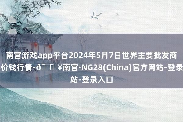 南宫游戏app平台2024年5月7日世界主要批发商场牛价钱行情-🔥南宫·NG28(China)官方网站-登录入口