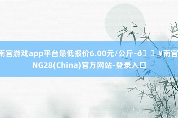 南宫游戏app平台最低报价6.00元/公斤-🔥南宫·NG28(China)官方网站-登录入口