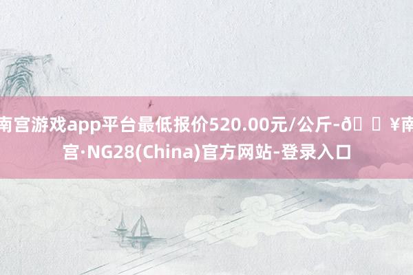 南宫游戏app平台最低报价520.00元/公斤-🔥南宫·NG28(China)官方网站-登录入口