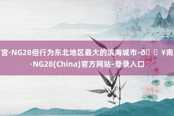 南宫·NG28但行为东北地区最大的滨海城市-🔥南宫·NG28(China)官方网站-登录入口