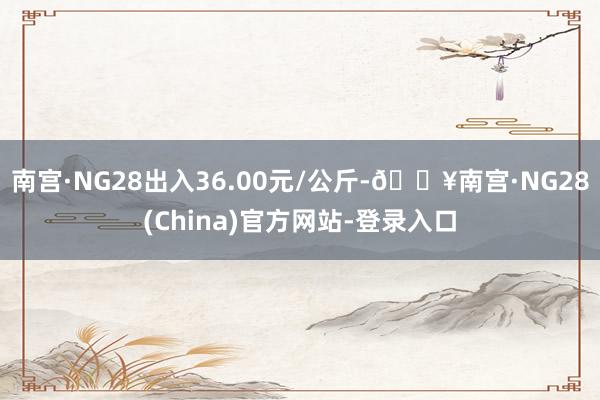 南宫·NG28出入36.00元/公斤-🔥南宫·NG28(China)官方网站-登录入口