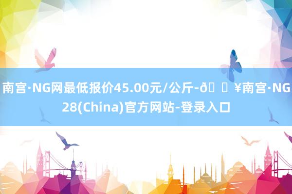 南宫·NG网最低报价45.00元/公斤-🔥南宫·NG28(China)官方网站-登录入口