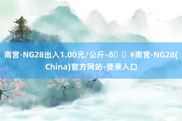 南宫·NG28出入1.00元/公斤-🔥南宫·NG28(China)官方网站-登录入口