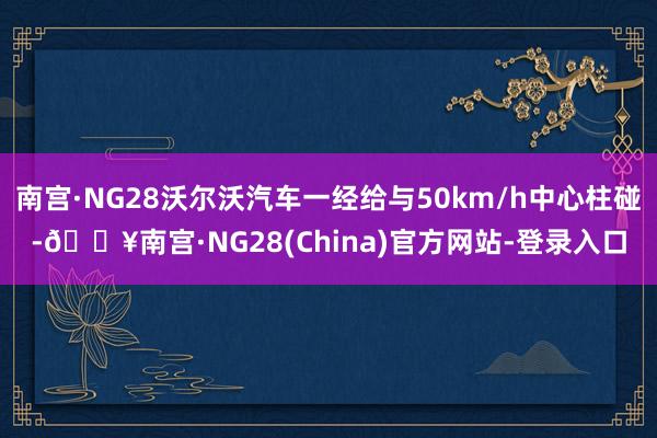 南宫·NG28沃尔沃汽车一经给与50km/h中心柱碰-🔥南宫·NG28(China)官方网站-登录入口