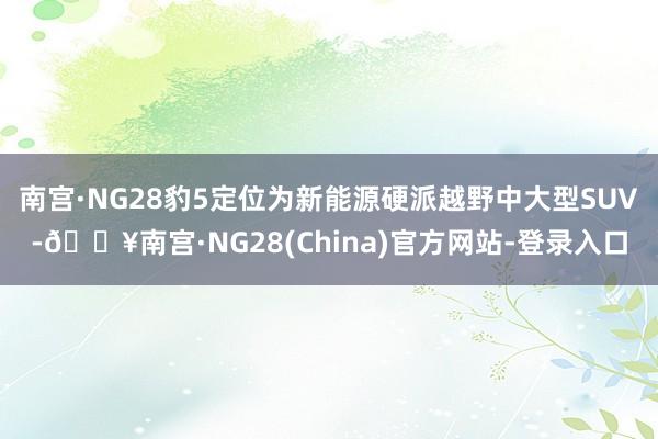 南宫·NG28豹5定位为新能源硬派越野中大型SUV-🔥南宫·NG28(China)官方网站-登录入口