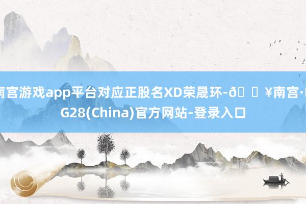 南宫游戏app平台对应正股名XD荣晟环-🔥南宫·NG28(China)官方网站-登录入口