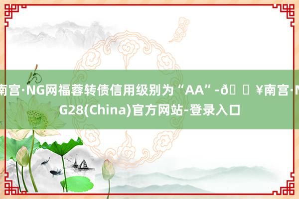 南宫·NG网福蓉转债信用级别为“AA”-🔥南宫·NG28(China)官方网站-登录入口