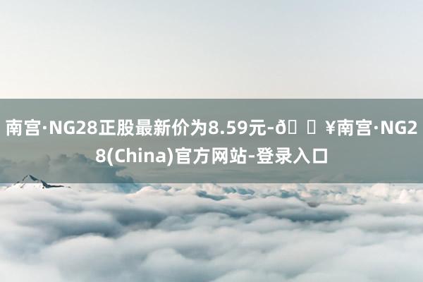 南宫·NG28正股最新价为8.59元-🔥南宫·NG28(China)官方网站-登录入口