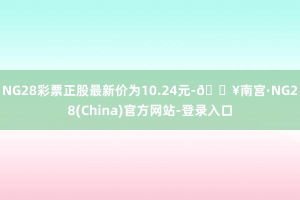 NG28彩票正股最新价为10.24元-🔥南宫·NG28(China)官方网站-登录入口