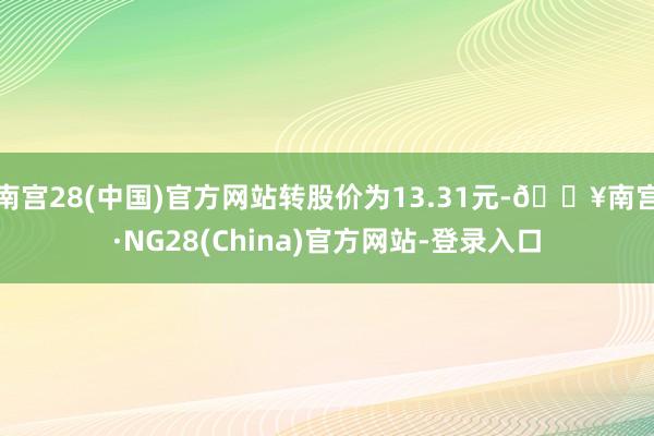 南宫28(中国)官方网站转股价为13.31元-🔥南宫·NG28(China)官方网站-登录入口