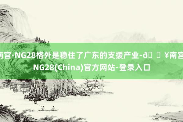 南宫·NG28格外是稳住了广东的支援产业-🔥南宫·NG28(China)官方网站-登录入口