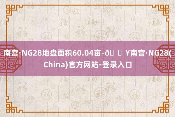 南宫·NG28地盘面积60.04亩-🔥南宫·NG28(China)官方网站-登录入口