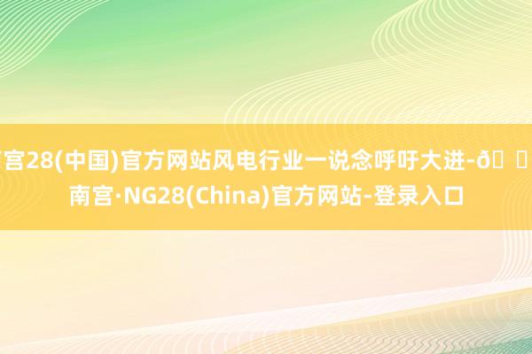 南宫28(中国)官方网站风电行业一说念呼吁大进-🔥南宫·NG28(China)官方网站-登录入口