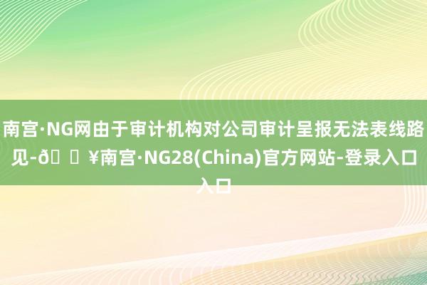 南宫·NG网由于审计机构对公司审计呈报无法表线路见-🔥南宫·NG28(China)官方网站-登录入口