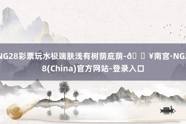 NG28彩票玩水极端肤浅有树荫庇荫-🔥南宫·NG28(China)官方网站-登录入口