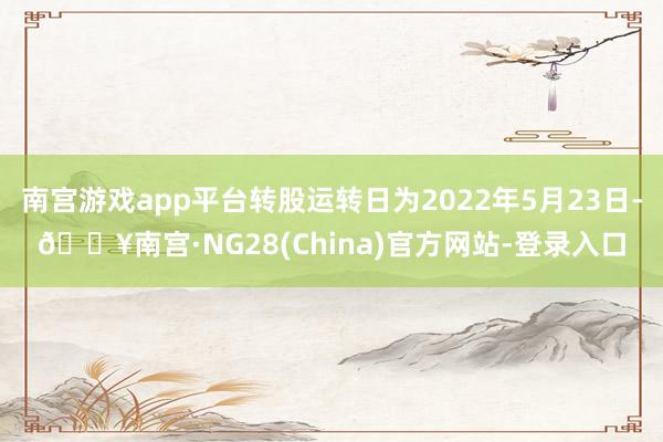 南宫游戏app平台转股运转日为2022年5月23日-🔥南宫·NG28(China)官方网站-登录入口